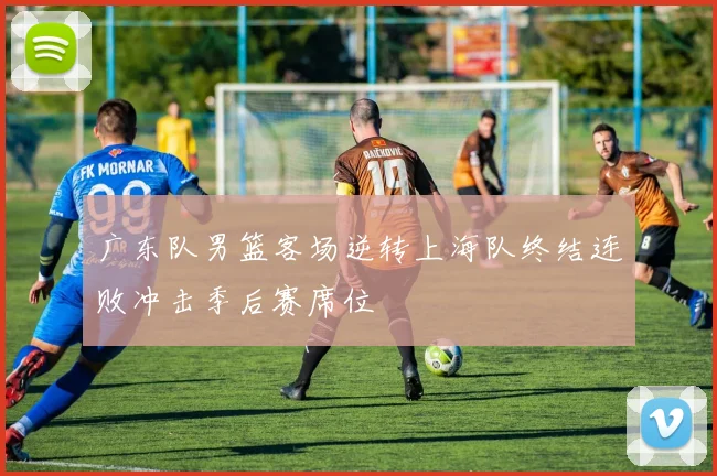 广东队男篮客场逆转上海队终结连败冲击季后赛席位