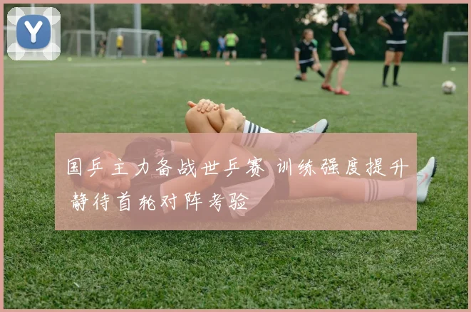 国乒主力备战世乒赛 训练强度提升 静待首轮对阵考验