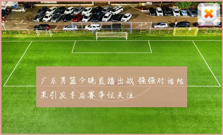 广东男篮今晚直播出战 强强对话结果引发季后赛争位关注