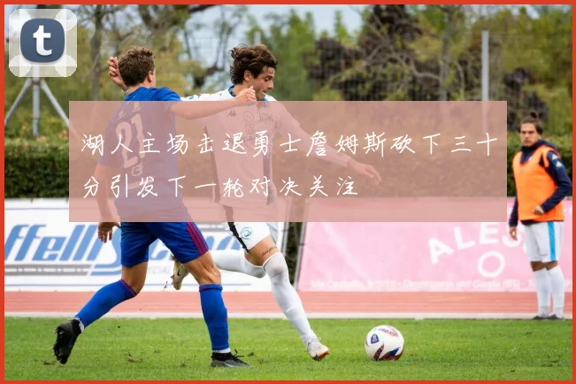 湖人主场击退勇士詹姆斯砍下三十分引发下一轮对决关注